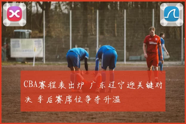 CBA赛程表出炉 广东辽宁迎关键对决 季后赛席位争夺升温