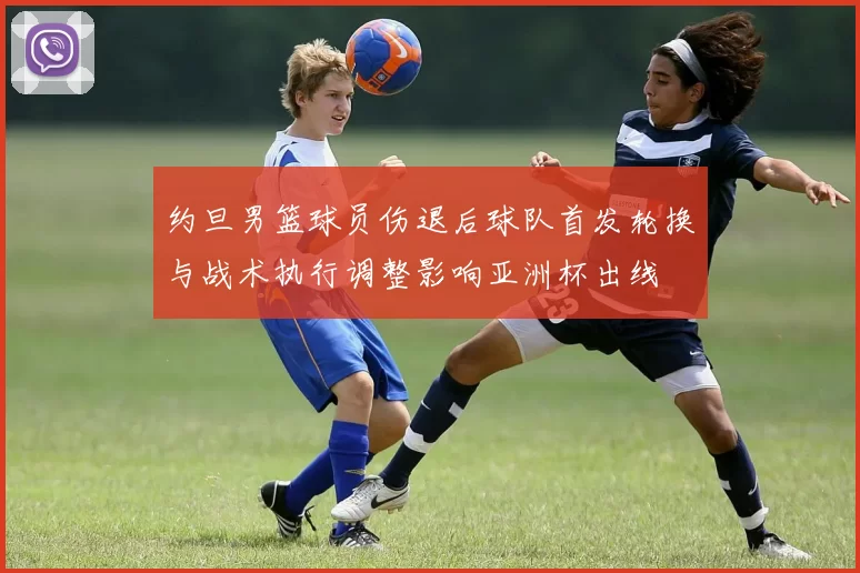 约旦男篮球员伤退后球队首发轮换与战术执行调整影响亚洲杯出线