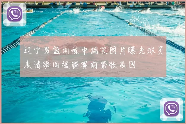 辽宁男篮训练中搞笑图片曝光球员表情瞬间缓解赛前紧张氛围