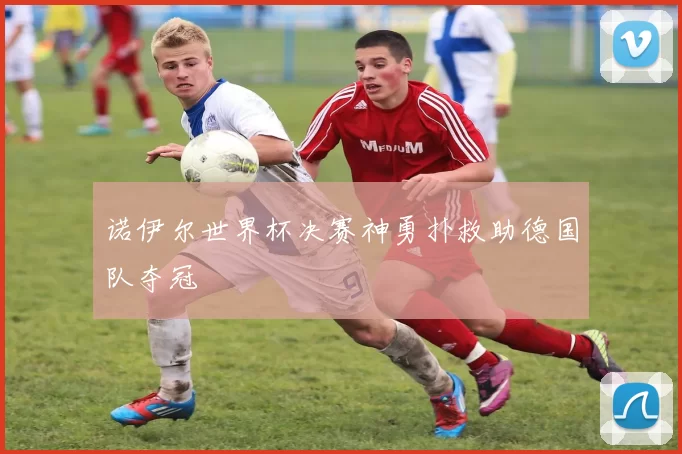 诺伊尔世界杯决赛神勇扑救助德国队夺冠