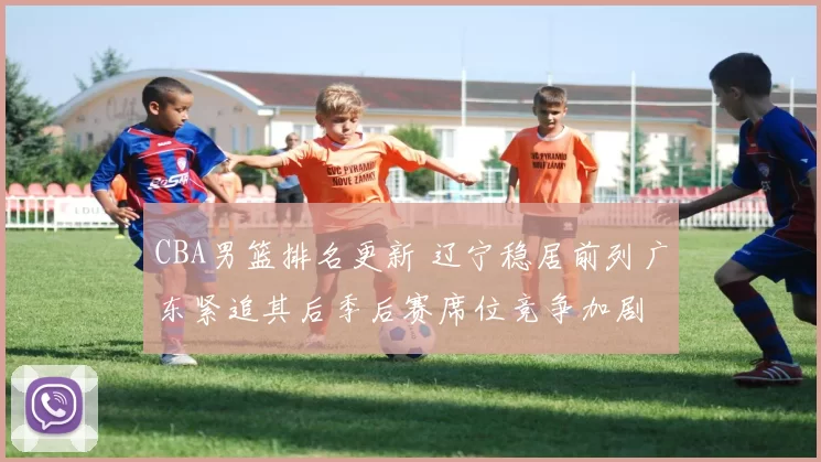 CBA男篮排名更新 辽宁稳居前列广东紧追其后季后赛席位竞争加剧