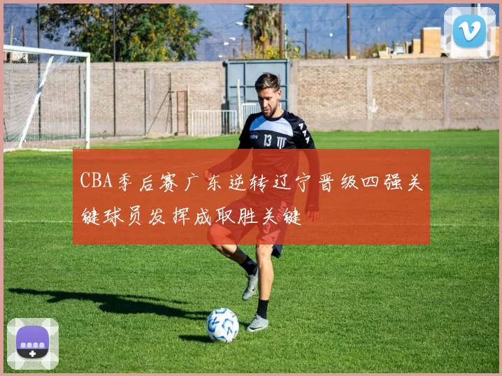 CBA季后赛广东逆转辽宁晋级四强关键球员发挥成取胜关键