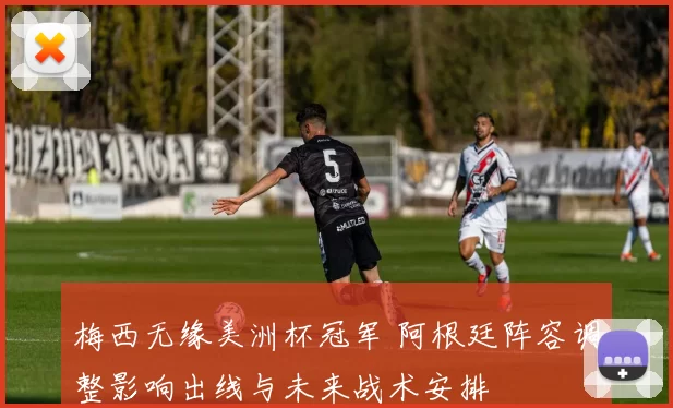 梅西无缘美洲杯冠军 阿根廷阵容调整影响出线与未来战术安排