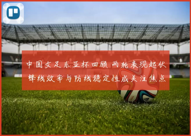 中国女足东亚杯回顾 两轮表现起伏 锋线效率与防线稳定性成关注焦点