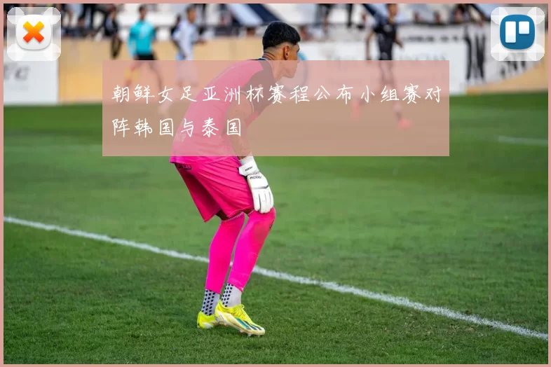 朝鲜女足亚洲杯赛程公布小组赛对阵韩国与泰国