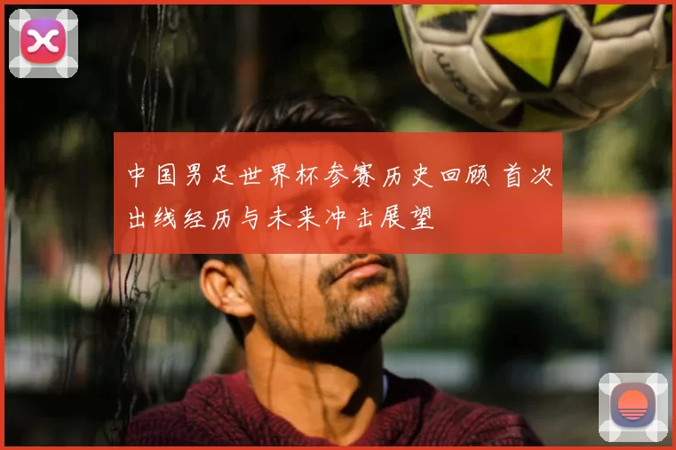 中国男足世界杯参赛历史回顾 首次出线经历与未来冲击展望