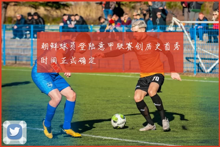 朝鲜球员登陆意甲联赛创历史首秀时间正式确定