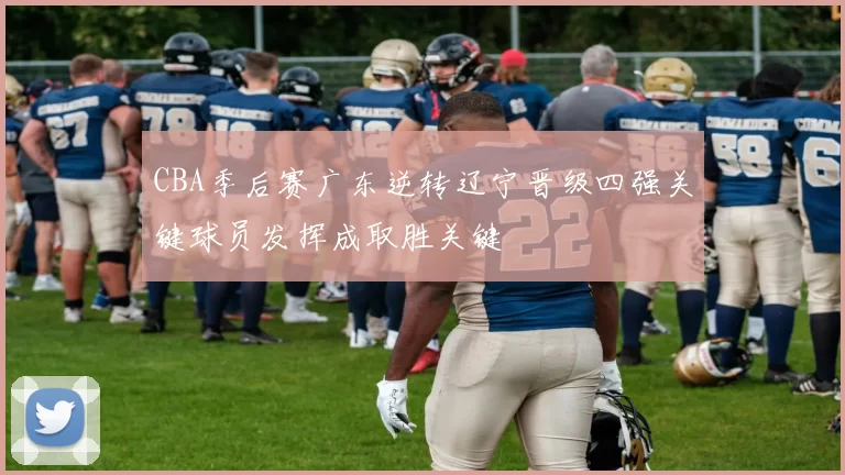 CBA季后赛广东逆转辽宁晋级四强关键球员发挥成取胜关键