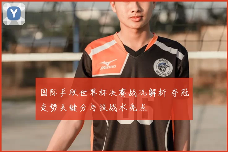 国际乒联世界杯决赛战况解析 夺冠走势关键分与技战术亮点