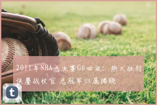2011年NBA总决赛G6回放：热火独行侠鏖战收官 总冠军归属揭晓