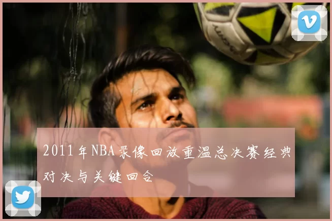 2011年NBA录像回放重温总决赛经典对决与关键回合