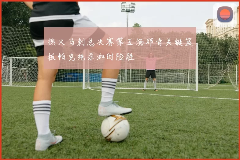 热火马刺总决赛第五场邓肯关键篮板帕克绝杀加时险胜