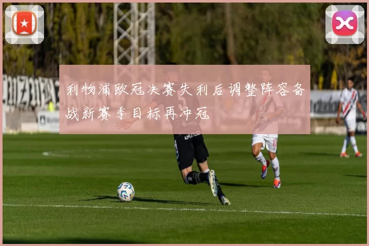 利物浦欧冠决赛失利后调整阵容备战新赛季目标再冲冠