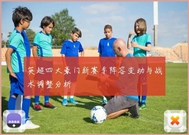 英超四大豪门新赛季阵容变动与战术调整分析