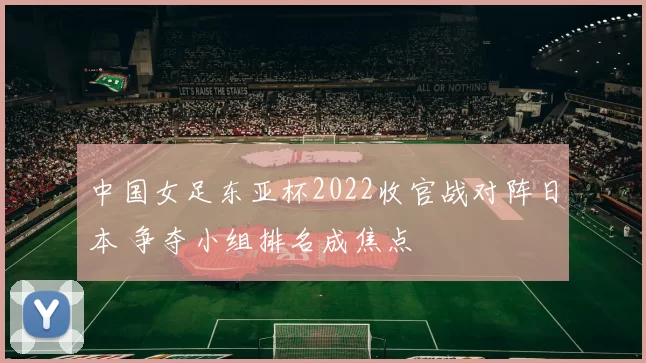中国女足东亚杯2022收官战对阵日本 争夺小组排名成焦点
