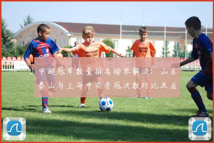 中超冠军数量排名榜单解读：山东泰山与上海申花夺冠次数对比及后续争冠影响