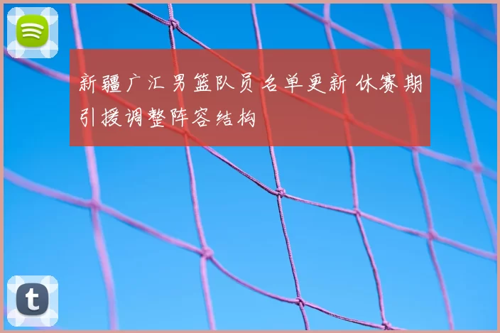 新疆广汇男篮队员名单更新 休赛期引援调整阵容结构