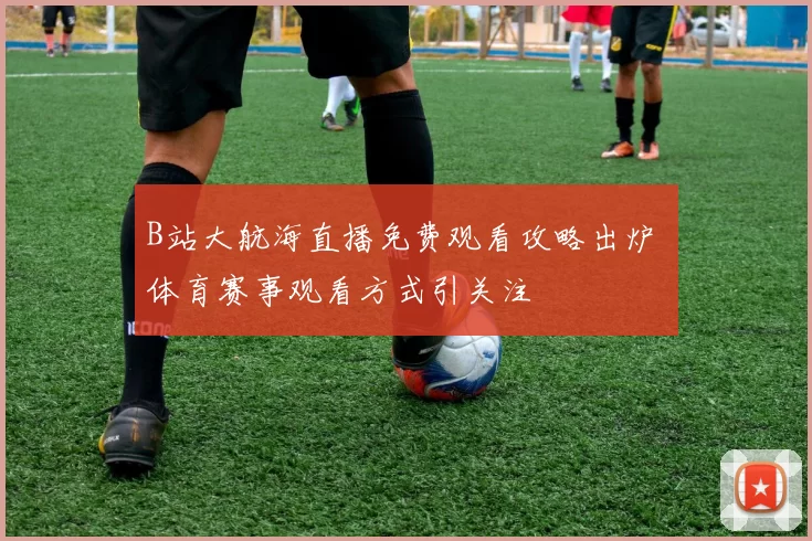 B站大航海直播免费观看攻略出炉 体育赛事观看方式引关注