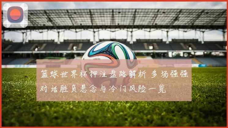 篮球世界杯押注盘路解析 多场强强对话胜负悬念与冷门风险一览