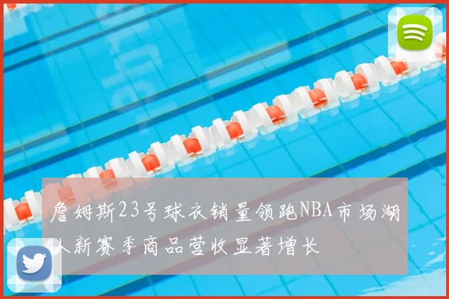 詹姆斯23号球衣销量领跑NBA市场湖人新赛季商品营收显著增长