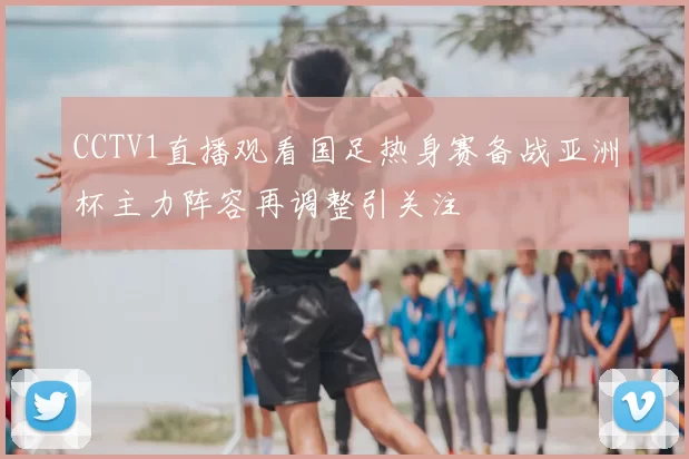 CCTV1直播观看国足热身赛备战亚洲杯主力阵容再调整引关注