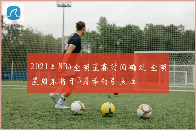 2021年NBA全明星赛时间确定 全明星周末将于3月举行引关注