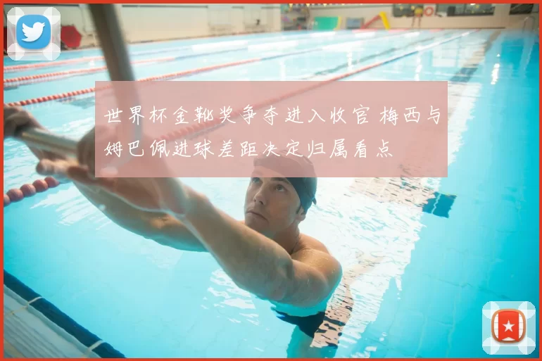 世界杯金靴奖争夺进入收官 梅西与姆巴佩进球差距决定归属看点