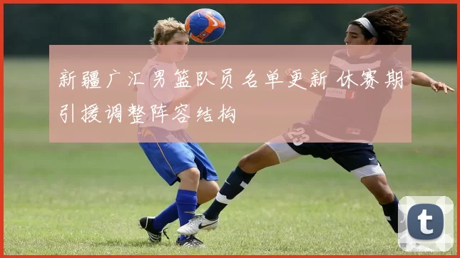 新疆广汇男篮队员名单更新 休赛期引援调整阵容结构