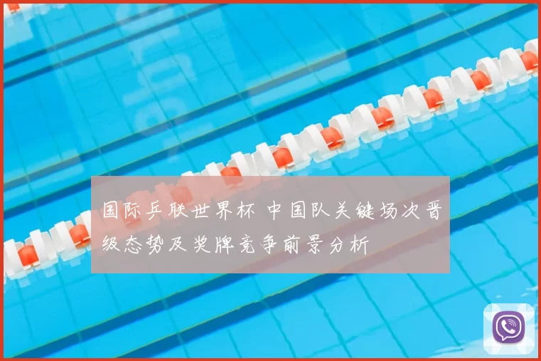 国际乒联世界杯 中国队关键场次晋级态势及奖牌竞争前景分析