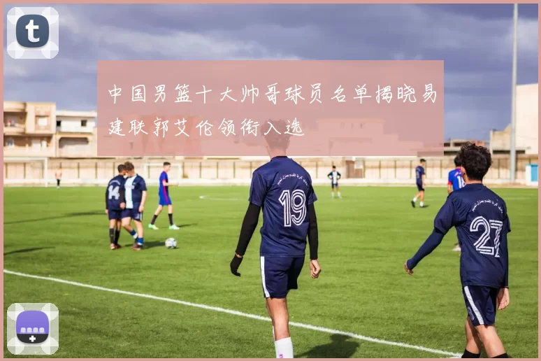 中国男篮十大帅哥球员名单揭晓易建联郭艾伦领衔入选