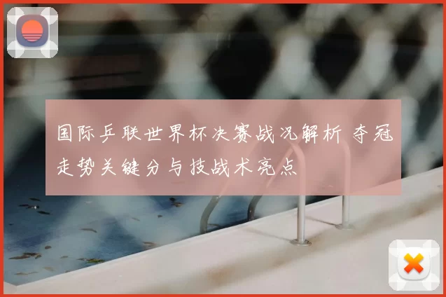 国际乒联世界杯决赛战况解析 夺冠走势关键分与技战术亮点