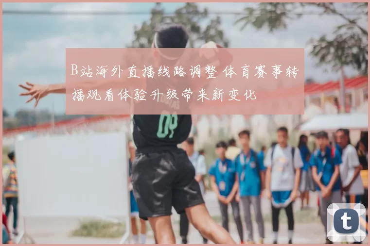 B站海外直播线路调整 体育赛事转播观看体验升级带来新变化