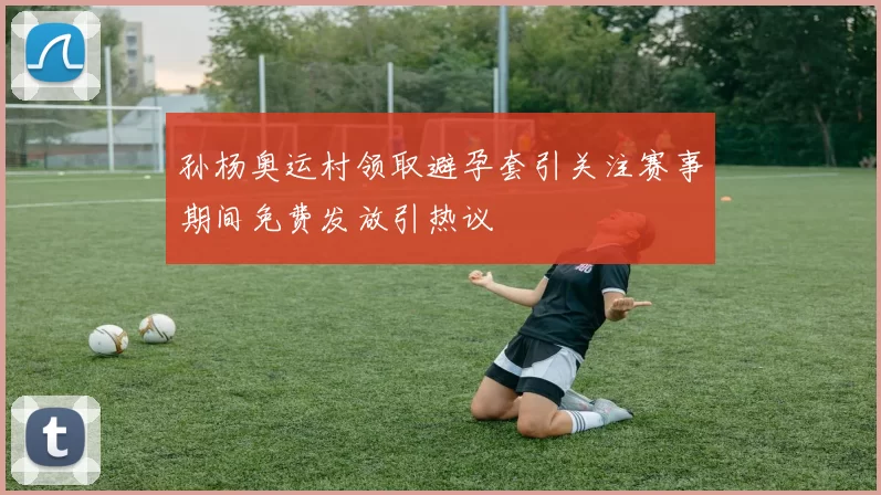 孙杨奥运村领取避孕套引关注赛事期间免费发放引热议