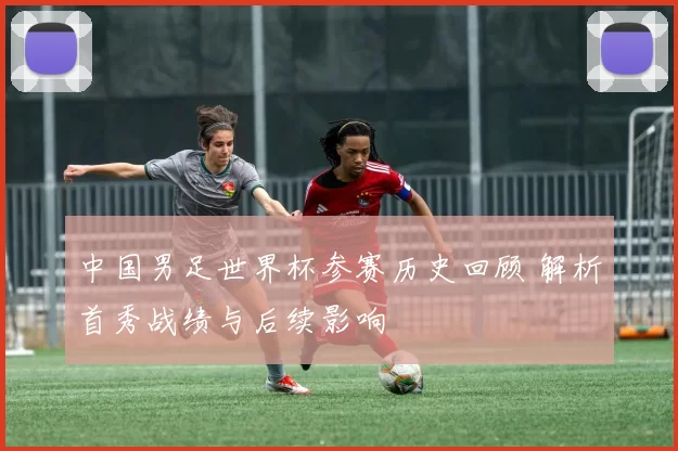 中国男足世界杯参赛历史回顾 解析首秀战绩与后续影响