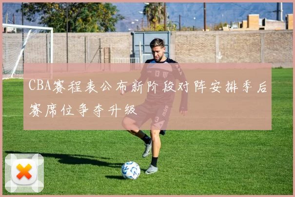 CBA赛程表公布新阶段对阵安排季后赛席位争夺升级