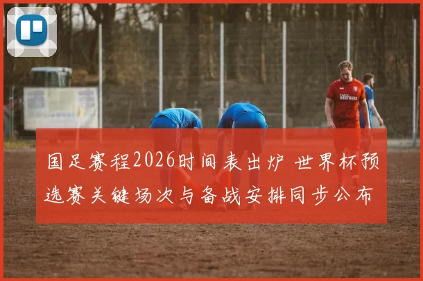 国足赛程2026时间表出炉 世界杯预选赛关键场次与备战安排同步公布