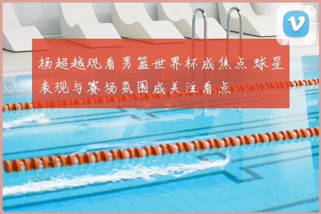 杨超越观看男篮世界杯成焦点 球星表现与赛场氛围成关注看点
