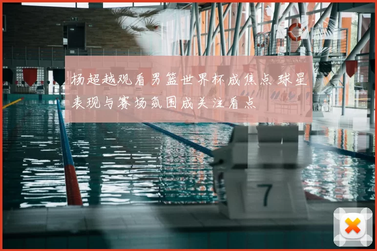 杨超越观看男篮世界杯成焦点 球星表现与赛场氛围成关注看点