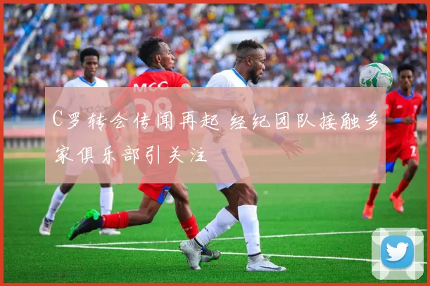 C罗转会传闻再起 经纪团队接触多家俱乐部引关注