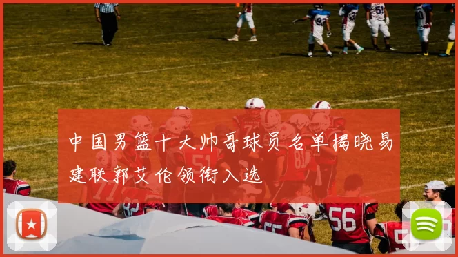 中国男篮十大帅哥球员名单揭晓易建联郭艾伦领衔入选