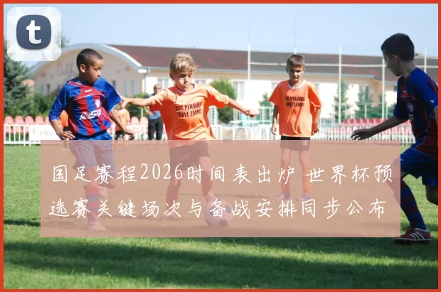 国足赛程2026时间表出炉 世界杯预选赛关键场次与备战安排同步公布