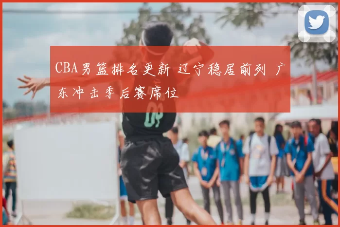 CBA男篮排名更新 辽宁稳居前列 广东冲击季后赛席位