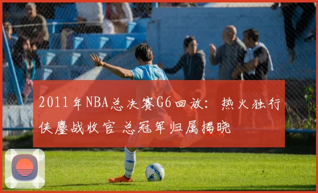 2011年NBA总决赛G6回放：热火独行侠鏖战收官 总冠军归属揭晓