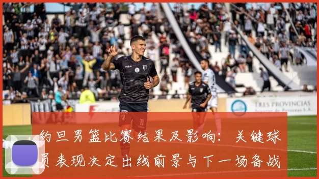 约旦男篮比赛结果及影响:关键球员表现决定出线前景与下一场备战看点