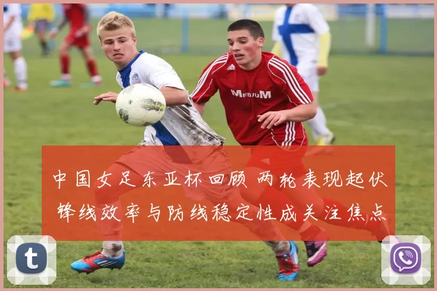 中国女足东亚杯回顾 两轮表现起伏 锋线效率与防线稳定性成关注焦点