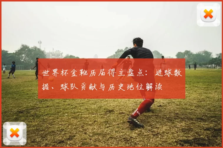 世界杯金靴历届得主盘点：进球数据、球队贡献与历史地位解读