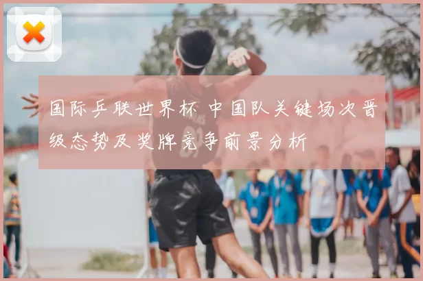 国际乒联世界杯 中国队关键场次晋级态势及奖牌竞争前景分析