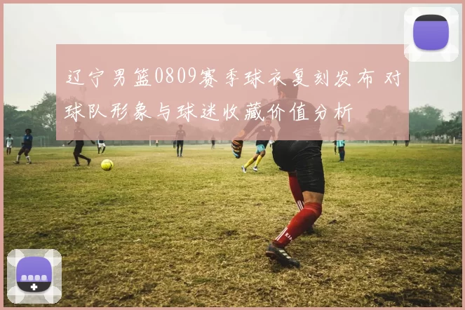 辽宁男篮0809赛季球衣复刻发布 对球队形象与球迷收藏价值分析