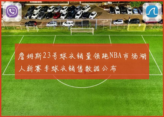 詹姆斯23号球衣销量领跑NBA市场湖人新赛季球衣销售数据公布