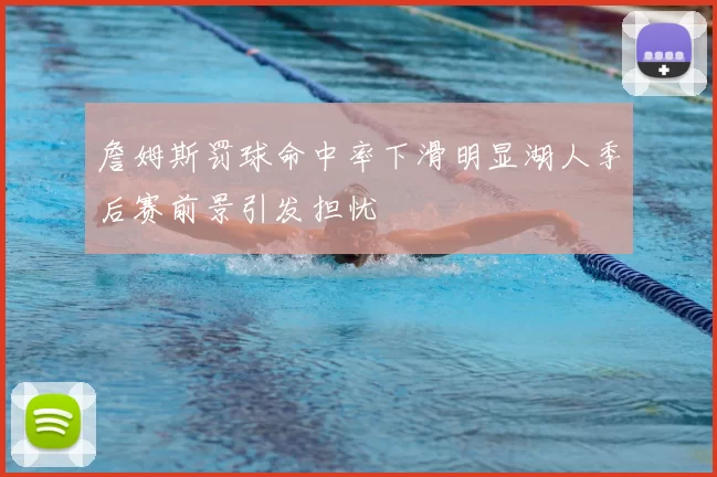 詹姆斯罚球命中率下滑明显湖人季后赛前景引发担忧